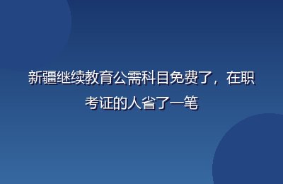 新疆继续教育公需科目免费了，在职考证的人省了一笔