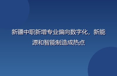 新疆中职新增专业偏向数字化，新能源和智能制造成热点